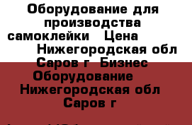 Оборудование для производства самоклейки › Цена ­ 5 000 000 - Нижегородская обл., Саров г. Бизнес » Оборудование   . Нижегородская обл.,Саров г.